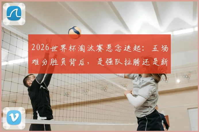 2026世界杯淘汰赛悬念迭起：五场难分胜负背后，是强队拉胯还是新贵崛起？