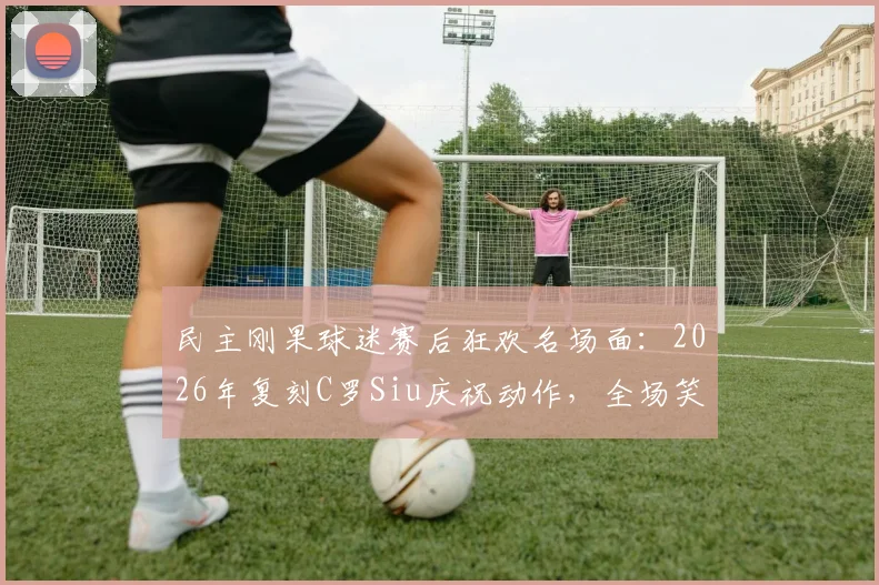 民主刚果球迷赛后狂欢名场面:2026年复刻C罗Siu庆祝动作,全场笑翻